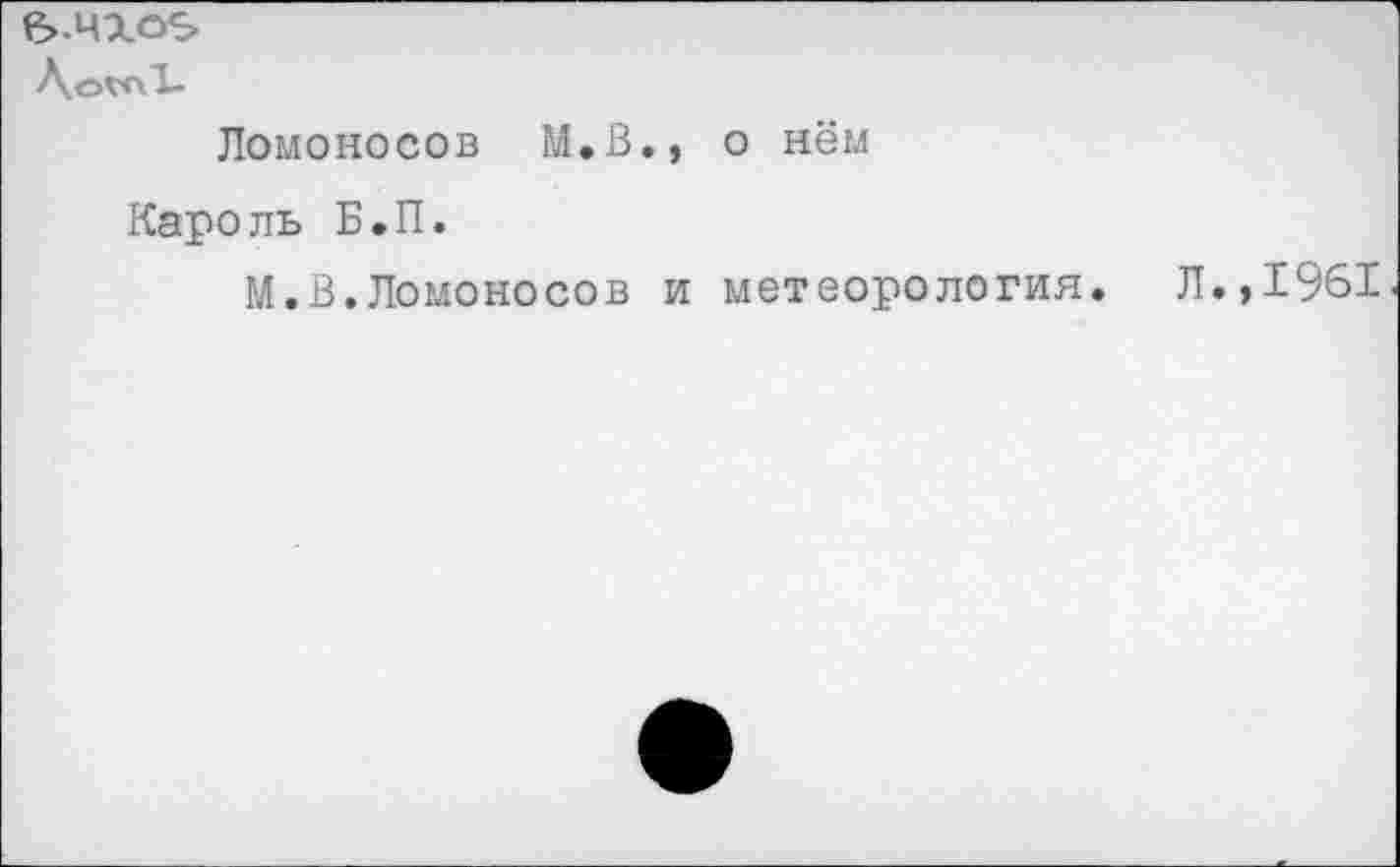 ﻿ЛоълТ-
Ломоносов М.В., о нём
Кароль Б.П.
М.В.Ломоносов и метеорология. Л.,1961